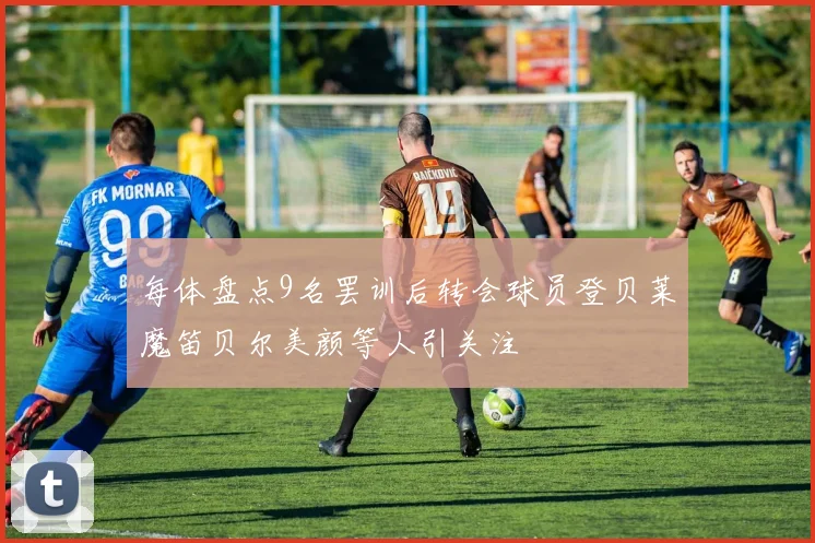 每体盘点9名罢训后转会球员登贝莱魔笛贝尔美颜等人引关注