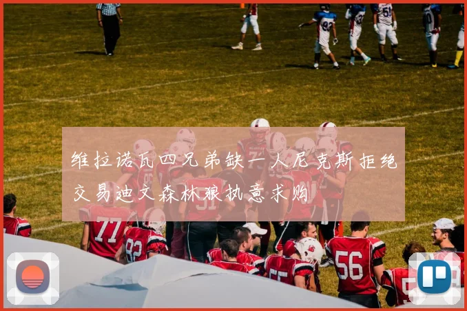维拉诺瓦四兄弟缺一人尼克斯拒绝交易迪文森林狼执意求购