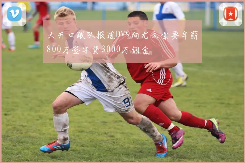 大开口跟队报道DV9向尤文索要年薪800万签字费3000万佣金