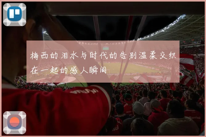 梅西的泪水与时代的告别温柔交织在一起的感人瞬间