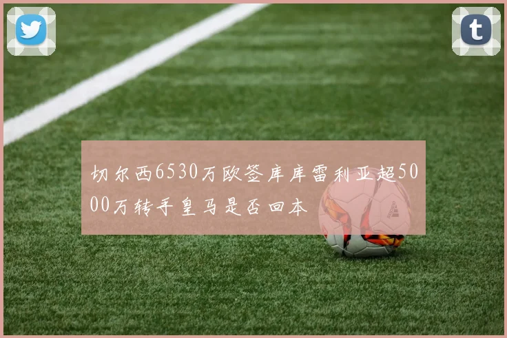 切尔西6530万欧签库库雷利亚超5000万转手皇马是否回本