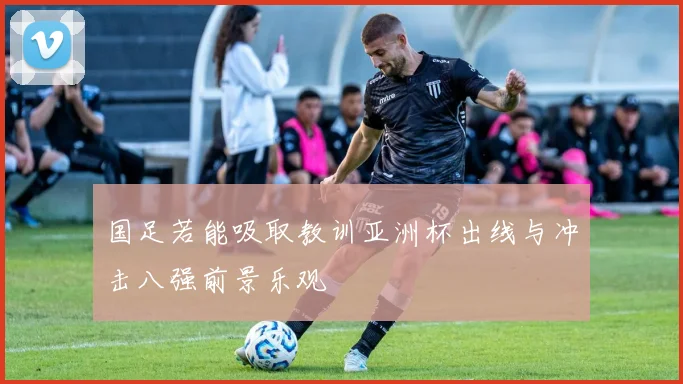 国足若能吸取教训亚洲杯出线与冲击八强前景乐观
