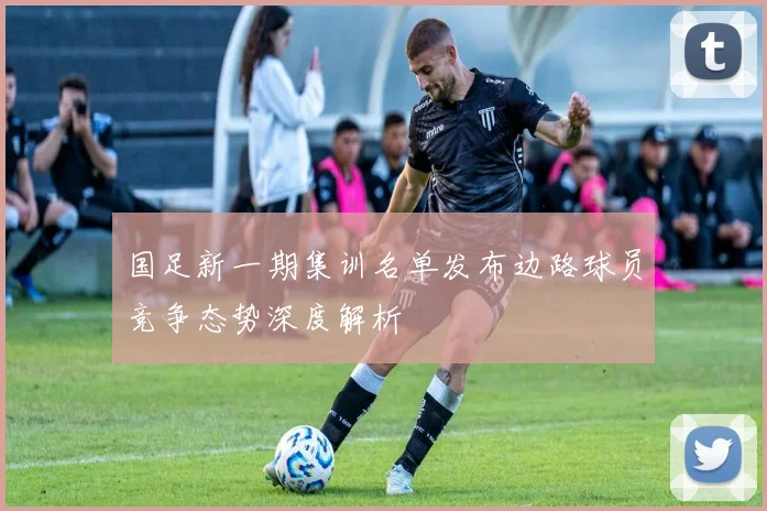 国足新一期集训名单发布边路球员竞争态势深度解析