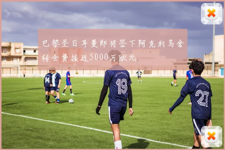 巴黎圣日耳曼即将签下阿克利乌舍转会费接近5000万欧元