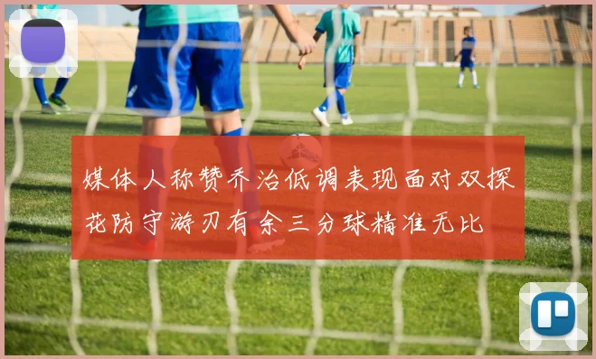 媒体人称赞乔治低调表现面对双探花防守游刃有余三分球精准无比