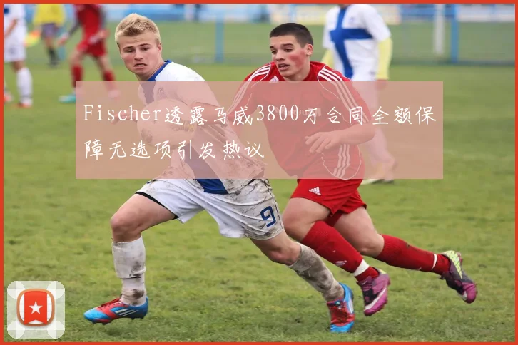 Fischer透露马威3800万合同全额保障无选项引发热议