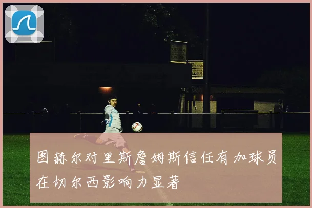 图赫尔对里斯詹姆斯信任有加球员在切尔西影响力显著