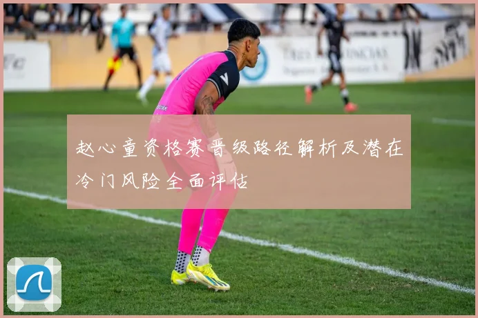 赵心童资格赛晋级路径解析及潜在冷门风险全面评估