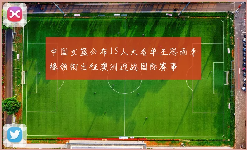 中国女篮公布15人大名单王思雨李缘领衔出征澳洲迎战国际赛事