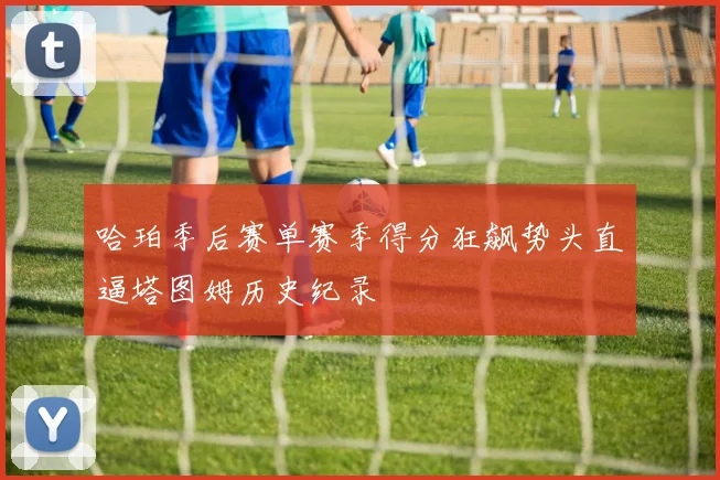 哈珀季后赛单赛季得分狂飙势头直逼塔图姆历史纪录