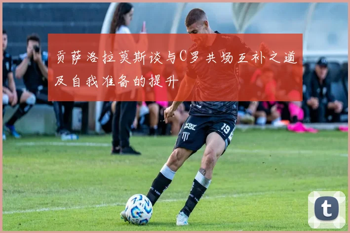 贡萨洛拉莫斯谈与C罗共场互补之道及自我准备的提升