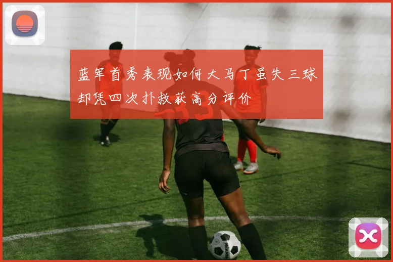 蓝军首秀表现如何大马丁虽失三球却凭四次扑救获高分评价