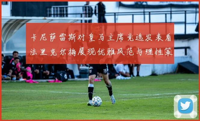 卡尼萨雷斯对皇马主席竞选发表看法里克尔梅展现优雅风范与理性策略
