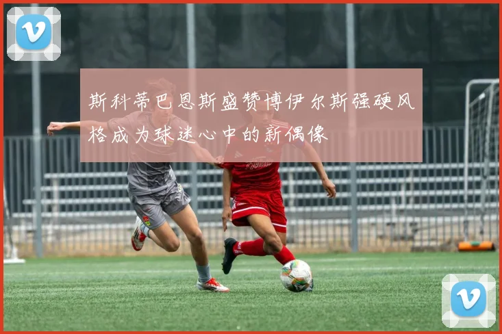 斯科蒂巴恩斯盛赞博伊尔斯强硬风格成为球迷心中的新偶像