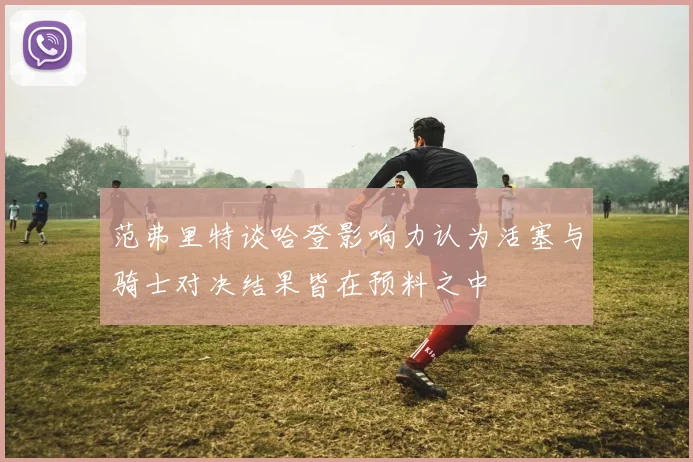 范弗里特谈哈登影响力认为活塞与骑士对决结果皆在预料之中