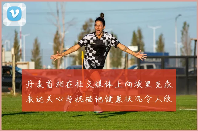丹麦首相在社交媒体上向埃里克森表达关心与祝福他健康状况令人欣慰