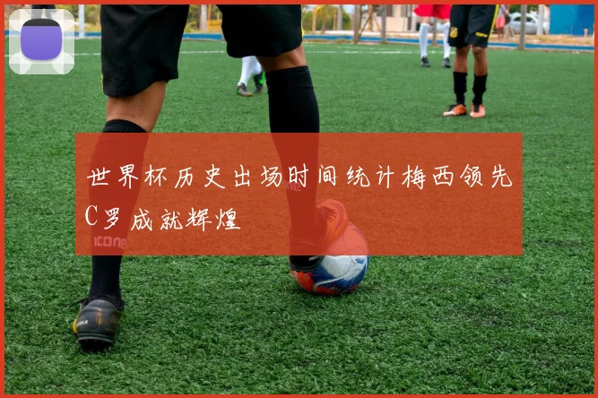 世界杯历史出场时间统计梅西领先C罗成就辉煌