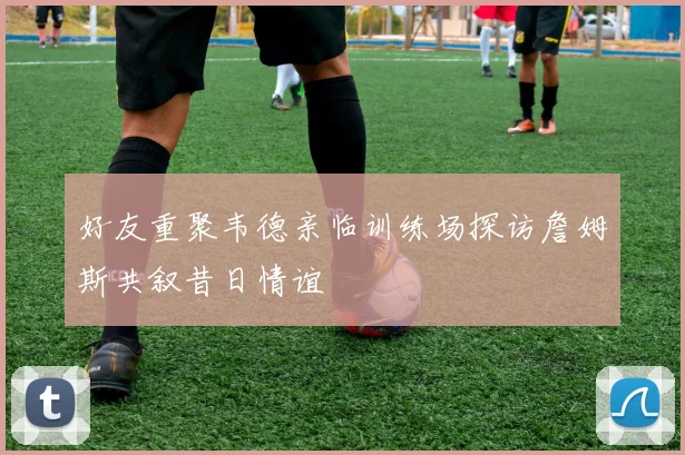 好友重聚韦德亲临训练场探访詹姆斯共叙昔日情谊