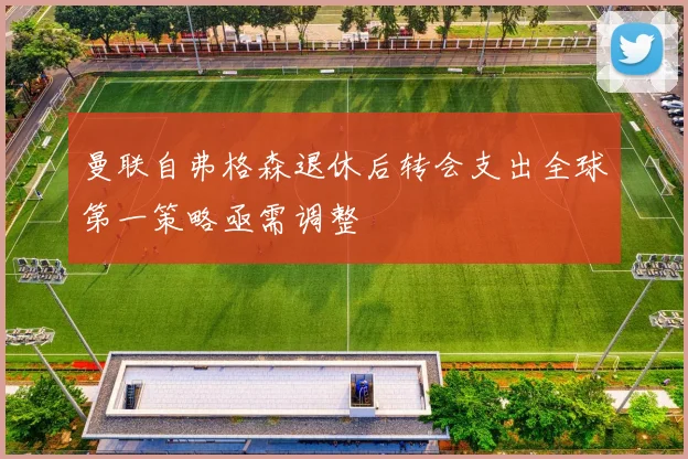 曼联自弗格森退休后转会支出全球第一策略亟需调整