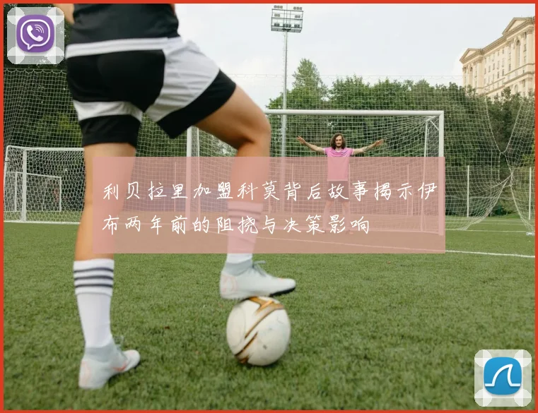 利贝拉里加盟科莫背后故事揭示伊布两年前的阻挠与决策影响
