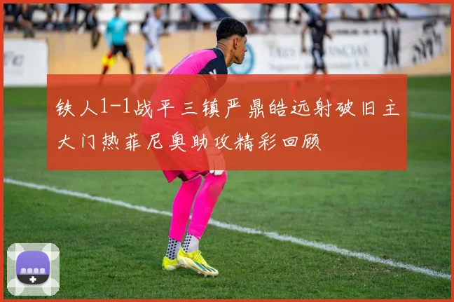 铁人1-1战平三镇严鼎皓远射破旧主大门热菲尼奥助攻精彩回顾
