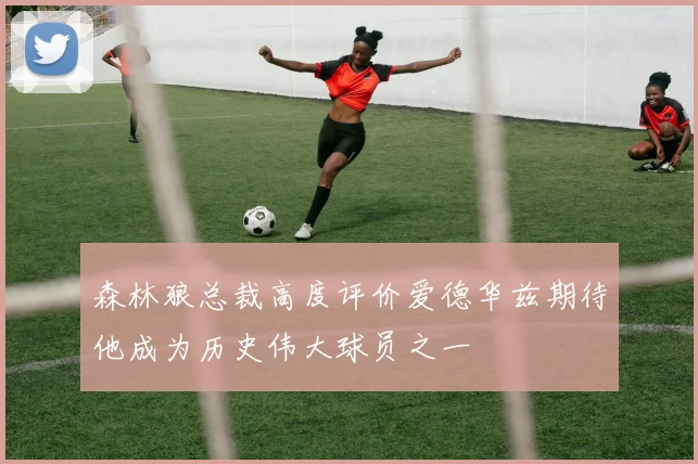 森林狼总裁高度评价爱德华兹期待他成为历史伟大球员之一