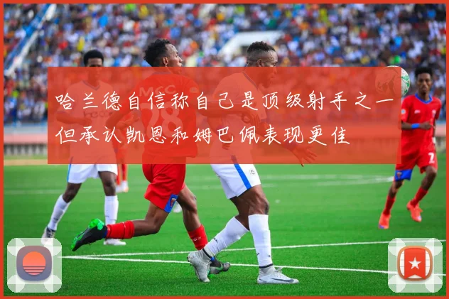 哈兰德自信称自己是顶级射手之一但承认凯恩和姆巴佩表现更佳