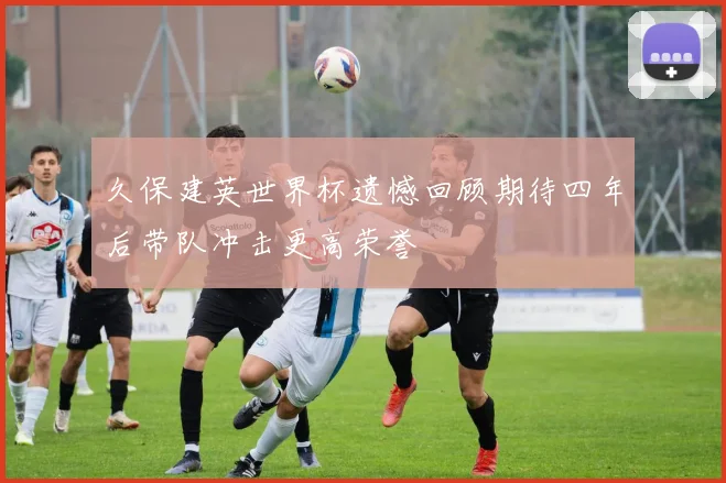 久保建英世界杯遗憾回顾期待四年后带队冲击更高荣誉