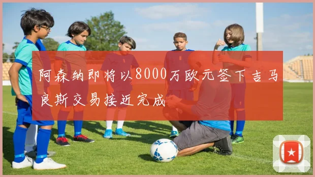 阿森纳即将以8000万欧元签下吉马良斯交易接近完成