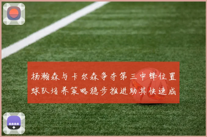 杨瀚森与卡尔森争夺第三中锋位置球队培养策略稳步推进助其快速成长