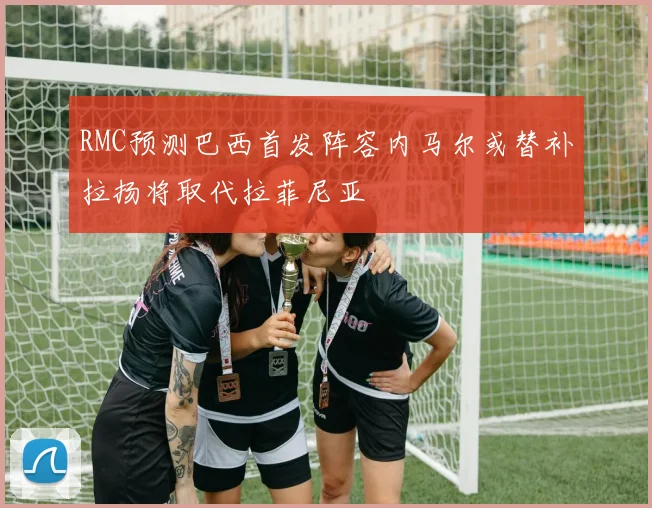 RMC预测巴西首发阵容内马尔或替补拉扬将取代拉菲尼亚