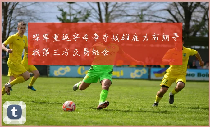 绿军重返字母争夺战雄鹿为布朗寻找第三方交易机会