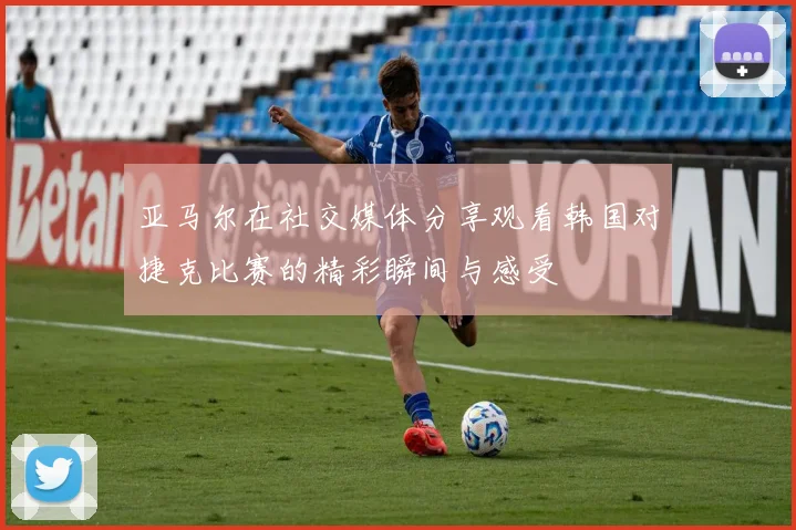 亚马尔在社交媒体分享观看韩国对捷克比赛的精彩瞬间与感受
